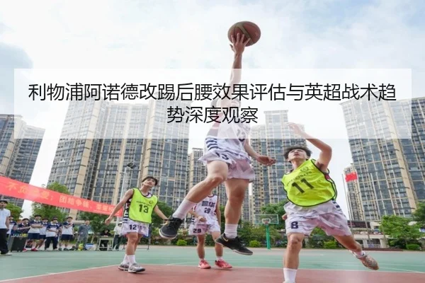 利物浦阿诺德改踢后腰效果评估与英超战术趋势深度观察