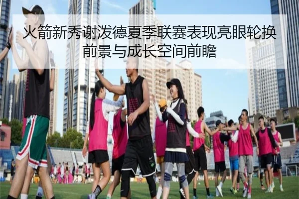 火箭新秀谢泼德夏季联赛表现亮眼轮换前景与成长空间前瞻