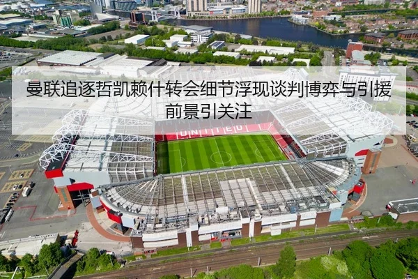 曼联追逐哲凯赖什转会细节浮现谈判博弈与引援前景引关注