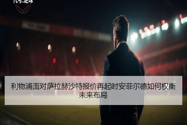 利物浦面对萨拉赫沙特报价再起时安菲尔德如何权衡未来布局