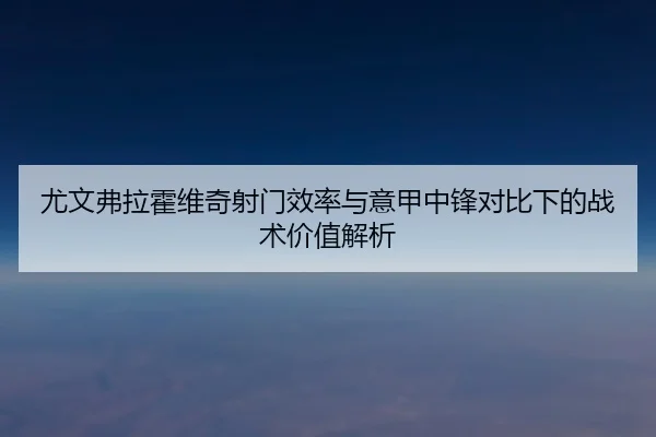 尤文弗拉霍维奇射门效率与意甲中锋对比下的战术价值解析
